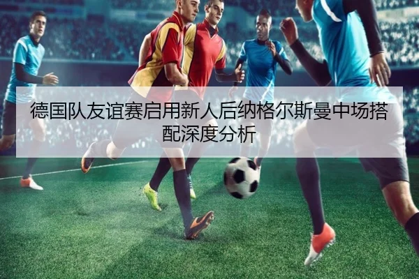 德国队友谊赛启用新人后纳格尔斯曼中场搭配深度分析