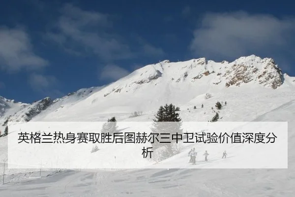 英格兰热身赛取胜后图赫尔三中卫试验价值深度分析